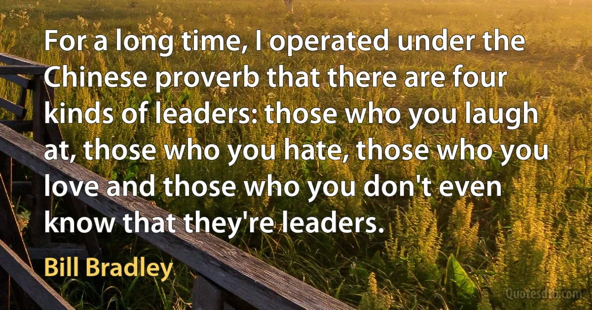 For a long time, I operated under the Chinese proverb that there are four kinds of leaders: those who you laugh at, those who you hate, those who you love and those who you don't even know that they're leaders. (Bill Bradley)