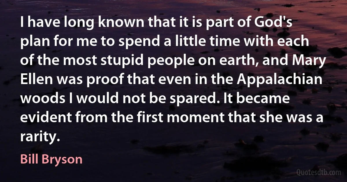 I have long known that it is part of God's plan for me to spend a little time with each of the most stupid people on earth, and Mary Ellen was proof that even in the Appalachian woods I would not be spared. It became evident from the first moment that she was a rarity. (Bill Bryson)