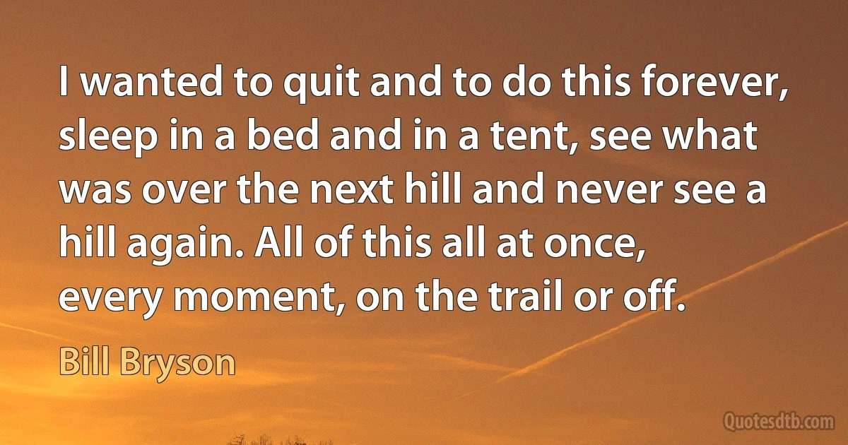 I wanted to quit and to do this forever, sleep in a bed and in a tent, see what was over the next hill and never see a hill again. All of this all at once, every moment, on the trail or off. (Bill Bryson)