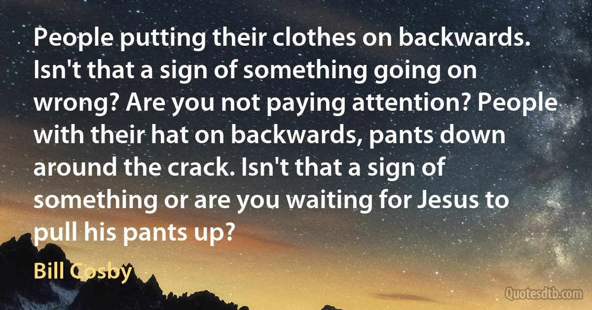 People putting their clothes on backwards. Isn't that a sign of something going on wrong? Are you not paying attention? People with their hat on backwards, pants down around the crack. Isn't that a sign of something or are you waiting for Jesus to pull his pants up? (Bill Cosby)