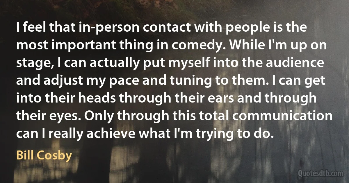 I feel that in-person contact with people is the most important thing in comedy. While I'm up on stage, I can actually put myself into the audience and adjust my pace and tuning to them. I can get into their heads through their ears and through their eyes. Only through this total communication can I really achieve what I'm trying to do. (Bill Cosby)