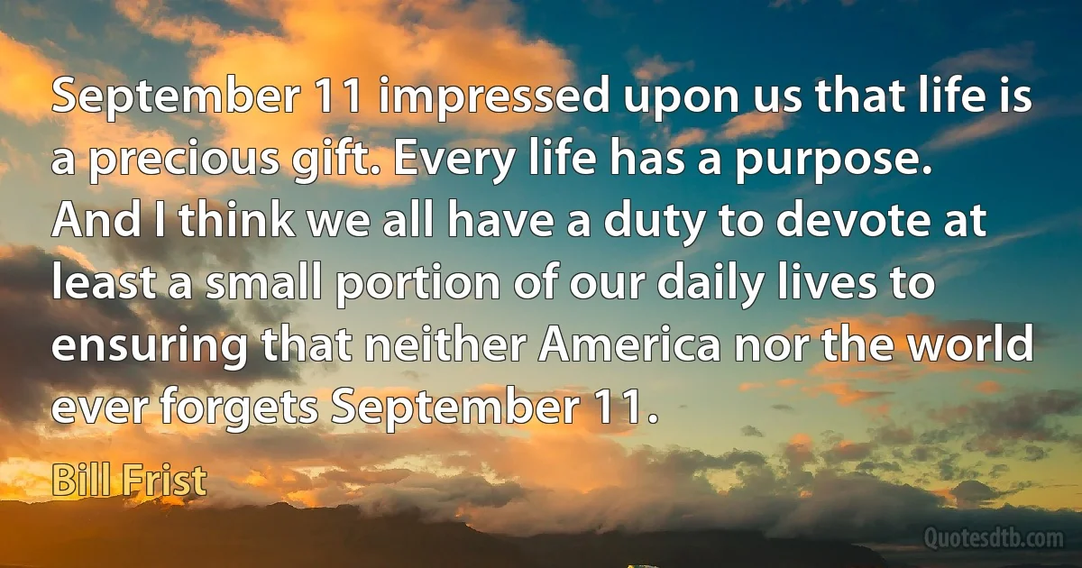 September 11 impressed upon us that life is a precious gift. Every life has a purpose. And I think we all have a duty to devote at least a small portion of our daily lives to ensuring that neither America nor the world ever forgets September 11. (Bill Frist)