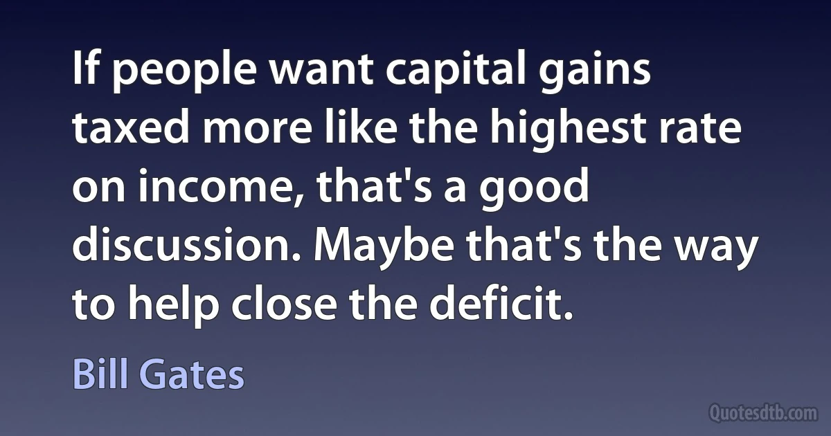 If people want capital gains taxed more like the highest rate on income, that's a good discussion. Maybe that's the way to help close the deficit. (Bill Gates)