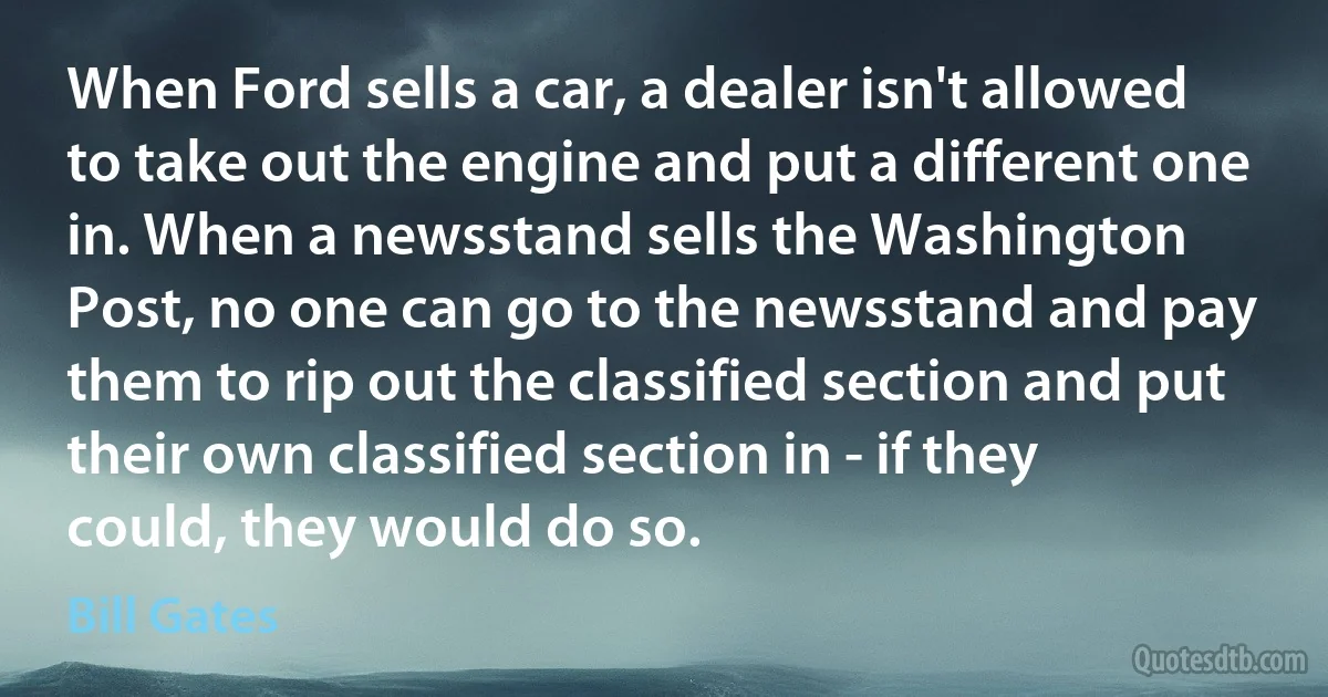 When Ford sells a car, a dealer isn't allowed to take out the engine and put a different one in. When a newsstand sells the Washington Post, no one can go to the newsstand and pay them to rip out the classified section and put their own classified section in - if they could, they would do so. (Bill Gates)