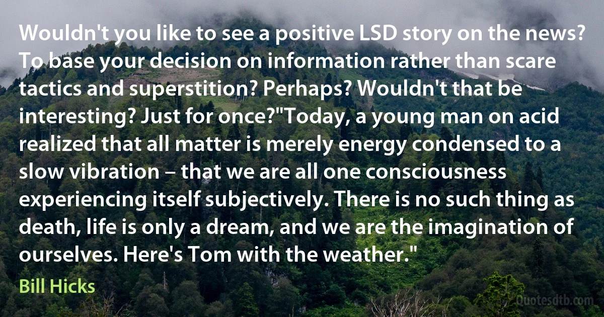 Wouldn't you like to see a positive LSD story on the news? To base your decision on information rather than scare tactics and superstition? Perhaps? Wouldn't that be interesting? Just for once?"Today, a young man on acid realized that all matter is merely energy condensed to a slow vibration – that we are all one consciousness experiencing itself subjectively. There is no such thing as death, life is only a dream, and we are the imagination of ourselves. Here's Tom with the weather." (Bill Hicks)