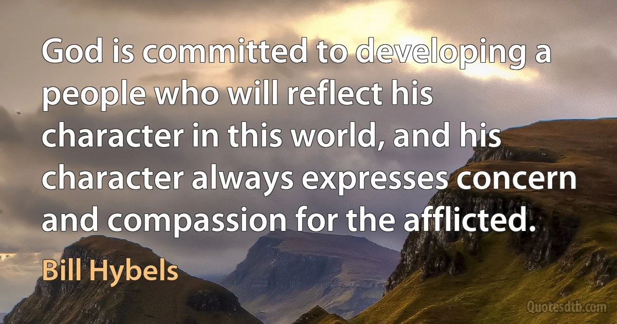 God is committed to developing a people who will reflect his character in this world, and his character always expresses concern and compassion for the afflicted. (Bill Hybels)