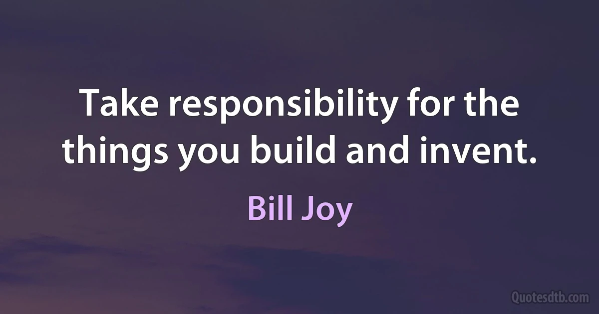 Take responsibility for the things you build and invent. (Bill Joy)