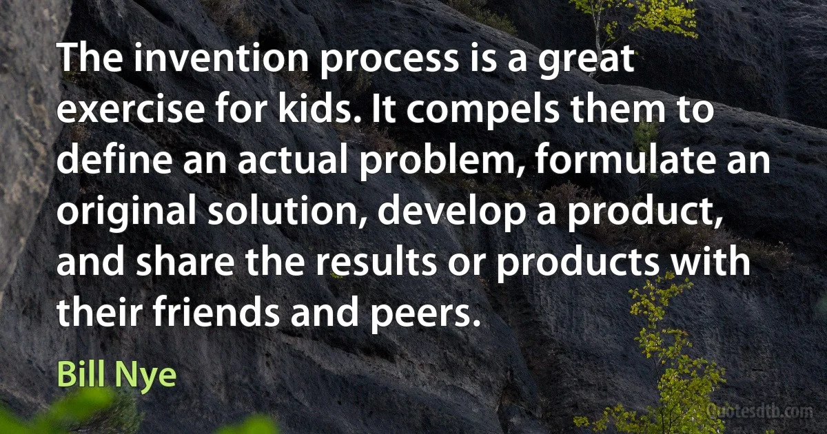 The invention process is a great exercise for kids. It compels them to define an actual problem, formulate an original solution, develop a product, and share the results or products with their friends and peers. (Bill Nye)