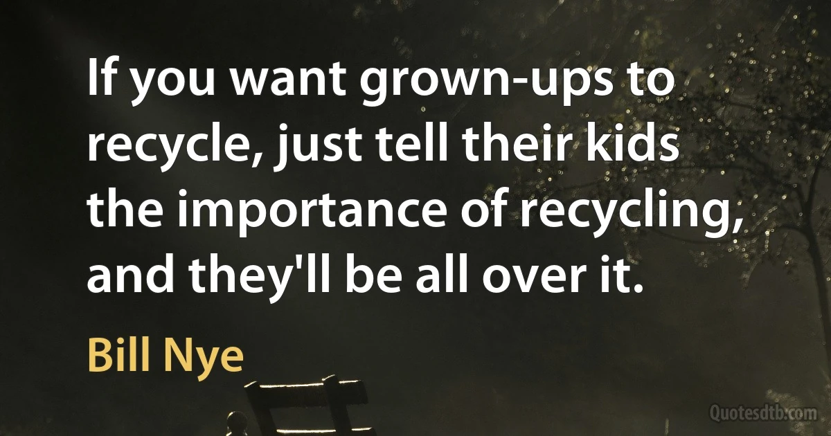 If you want grown-ups to recycle, just tell their kids the importance of recycling, and they'll be all over it. (Bill Nye)