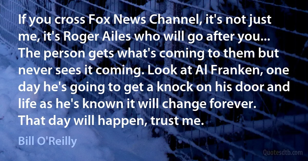 If you cross Fox News Channel, it's not just me, it's Roger Ailes who will go after you... The person gets what's coming to them but never sees it coming. Look at Al Franken, one day he's going to get a knock on his door and life as he's known it will change forever. That day will happen, trust me. (Bill O'Reilly)