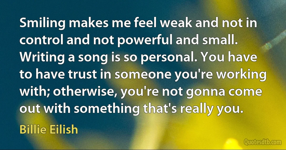 Smiling makes me feel weak and not in control and not powerful and small. Writing a song is so personal. You have to have trust in someone you're working with; otherwise, you're not gonna come out with something that's really you. (Billie Eilish)