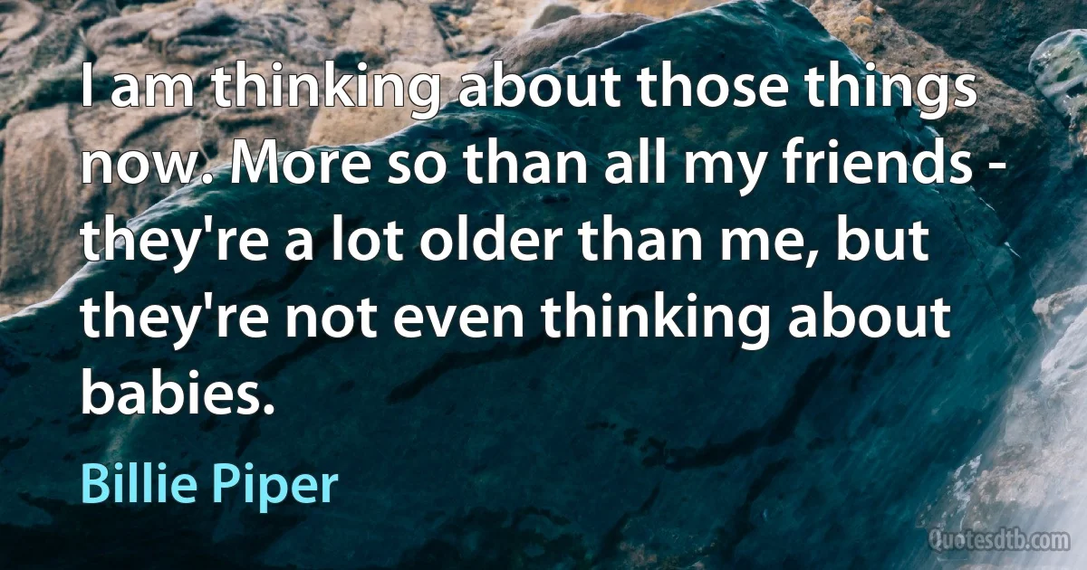 I am thinking about those things now. More so than all my friends - they're a lot older than me, but they're not even thinking about babies. (Billie Piper)