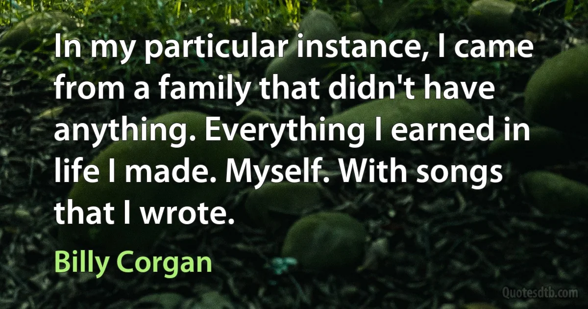 In my particular instance, I came from a family that didn't have anything. Everything I earned in life I made. Myself. With songs that I wrote. (Billy Corgan)