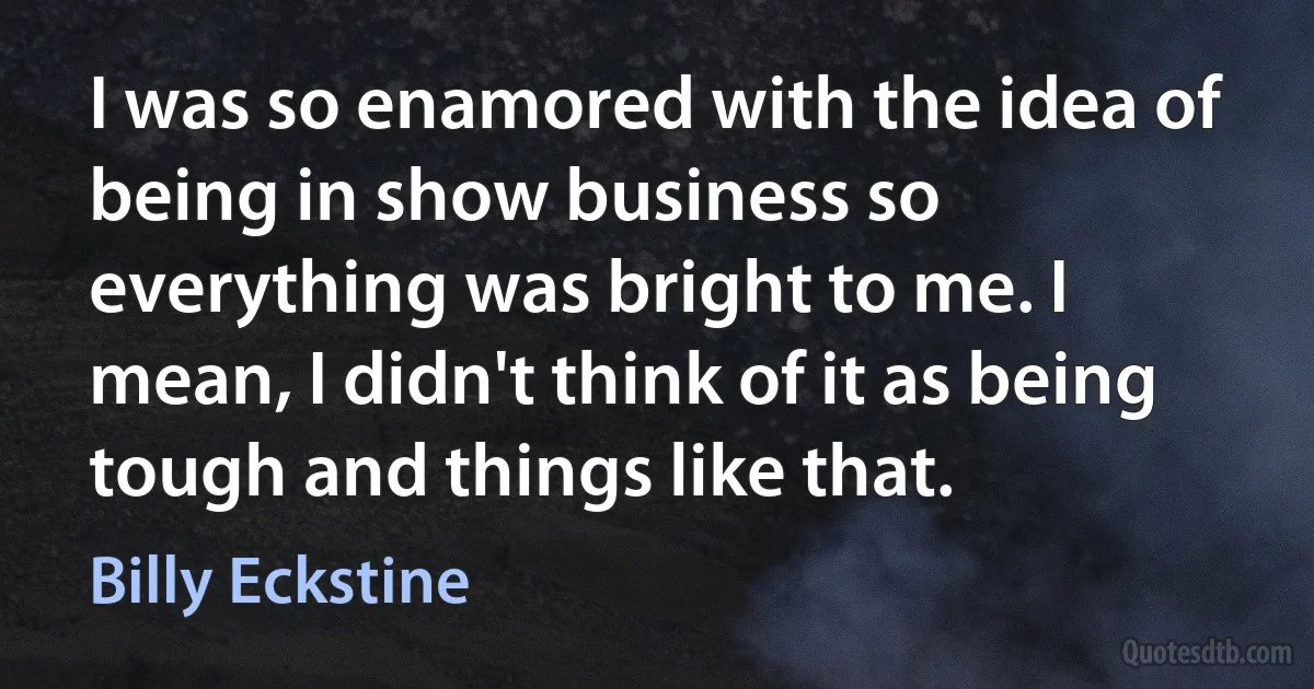 I was so enamored with the idea of being in show business so everything was bright to me. I mean, I didn't think of it as being tough and things like that. (Billy Eckstine)