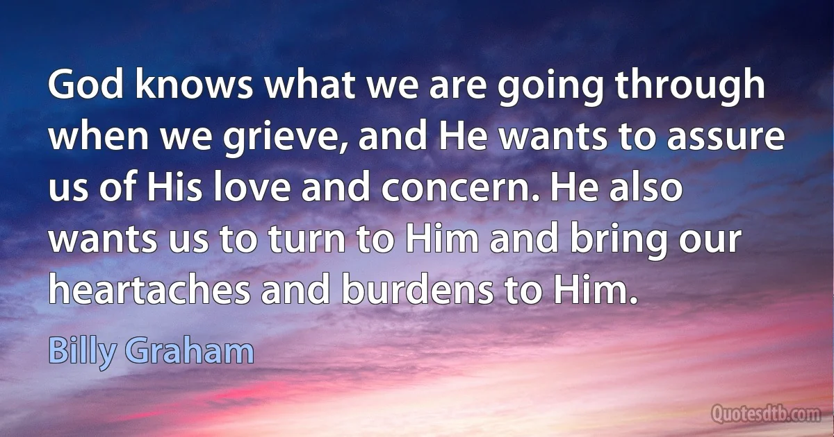 God knows what we are going through when we grieve, and He wants to assure us of His love and concern. He also wants us to turn to Him and bring our heartaches and burdens to Him. (Billy Graham)