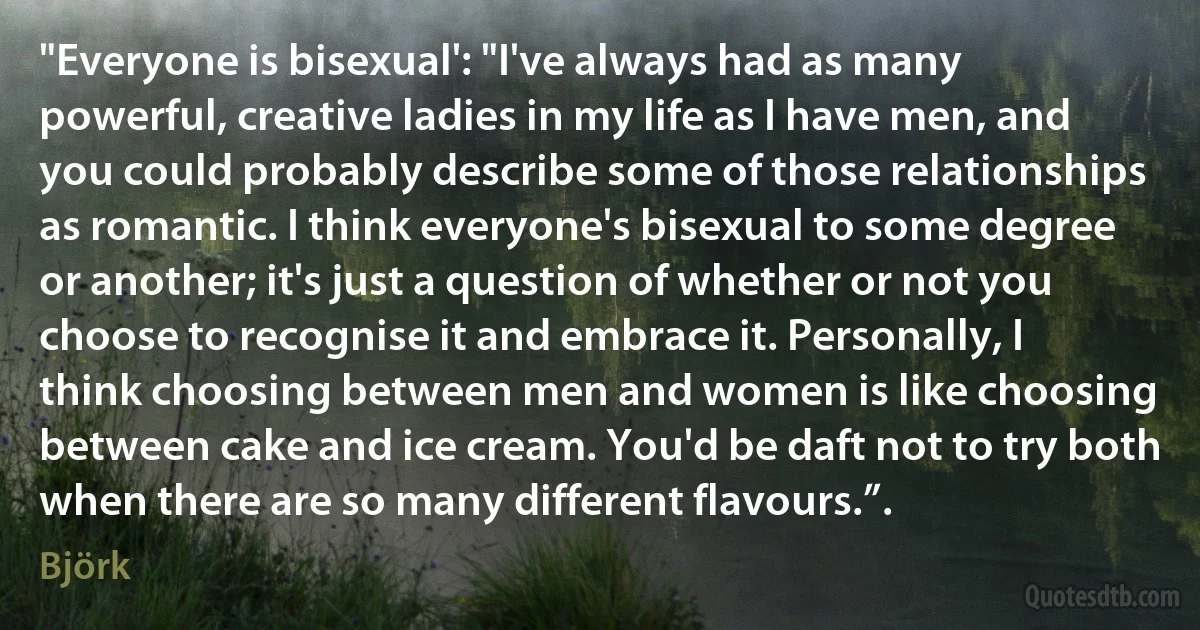 "Everyone is bisexual': "I've always had as many powerful, creative ladies in my life as I have men, and you could probably describe some of those relationships as romantic. I think everyone's bisexual to some degree or another; it's just a question of whether or not you choose to recognise it and embrace it. Personally, I think choosing between men and women is like choosing between cake and ice cream. You'd be daft not to try both when there are so many different flavours.”. (Björk)