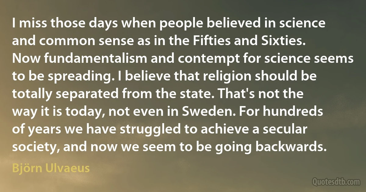 I miss those days when people believed in science and common sense as in the Fifties and Sixties. Now fundamentalism and contempt for science seems to be spreading. I believe that religion should be totally separated from the state. That's not the way it is today, not even in Sweden. For hundreds of years we have struggled to achieve a secular society, and now we seem to be going backwards. (Björn Ulvaeus)