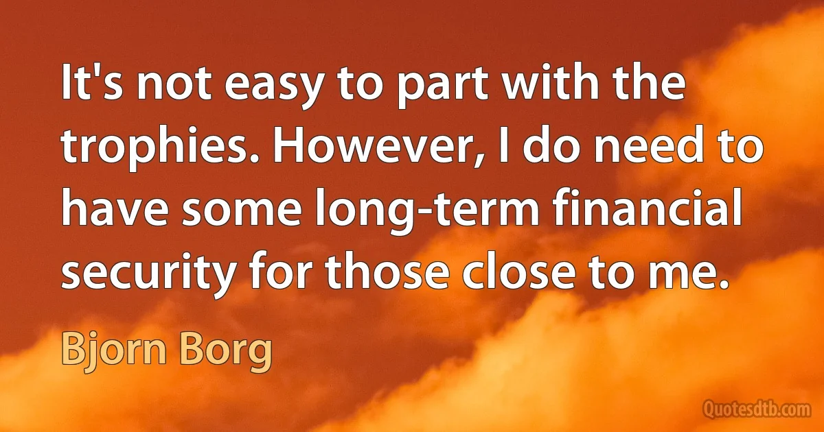 It's not easy to part with the trophies. However, I do need to have some long-term financial security for those close to me. (Bjorn Borg)