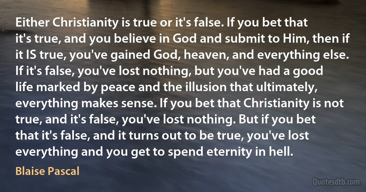 Either Christianity is true or it's false. If you bet that it's true, and you believe in God and submit to Him, then if it IS true, you've gained God, heaven, and everything else. If it's false, you've lost nothing, but you've had a good life marked by peace and the illusion that ultimately, everything makes sense. If you bet that Christianity is not true, and it's false, you've lost nothing. But if you bet that it's false, and it turns out to be true, you've lost everything and you get to spend eternity in hell. (Blaise Pascal)