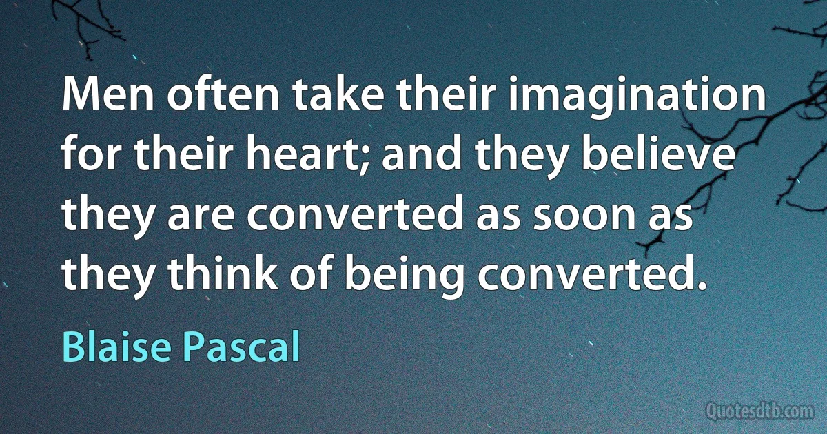 Men often take their imagination for their heart; and they believe they are converted as soon as they think of being converted. (Blaise Pascal)