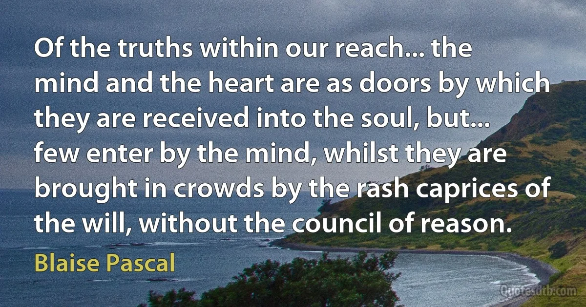 Of the truths within our reach... the mind and the heart are as doors by which they are received into the soul, but... few enter by the mind, whilst they are brought in crowds by the rash caprices of the will, without the council of reason. (Blaise Pascal)