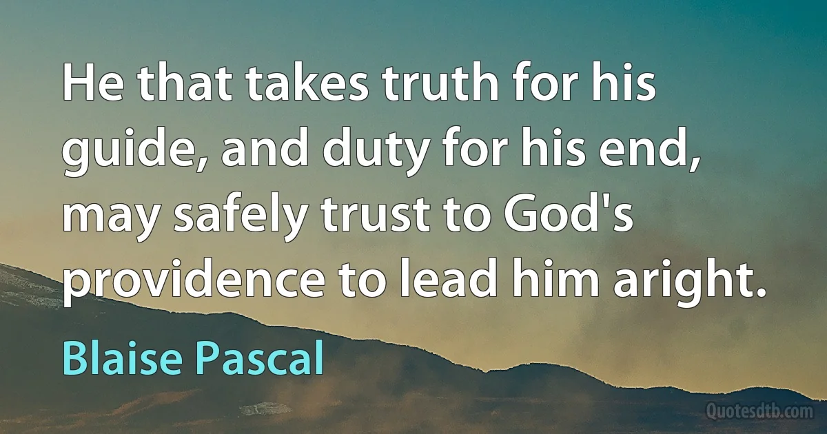 He that takes truth for his guide, and duty for his end, may safely trust to God's providence to lead him aright. (Blaise Pascal)