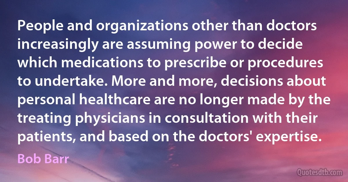 People and organizations other than doctors increasingly are assuming power to decide which medications to prescribe or procedures to undertake. More and more, decisions about personal healthcare are no longer made by the treating physicians in consultation with their patients, and based on the doctors' expertise. (Bob Barr)