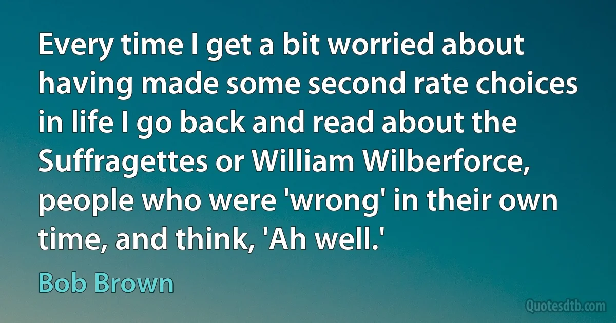 Every time I get a bit worried about having made some second rate choices in life I go back and read about the Suffragettes or William Wilberforce, people who were 'wrong' in their own time, and think, 'Ah well.' (Bob Brown)