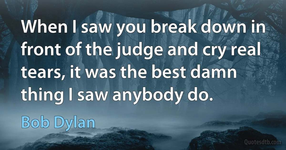 When I saw you break down in front of the judge and cry real tears, it was the best damn thing I saw anybody do. (Bob Dylan)