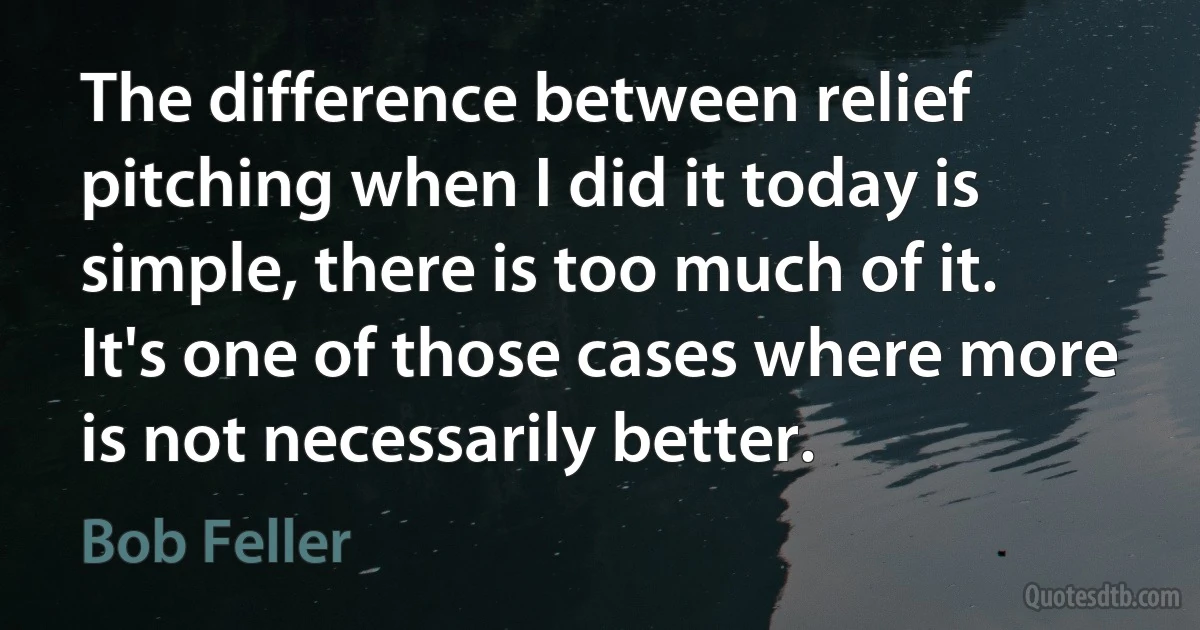 The difference between relief pitching when I did it today is simple, there is too much of it. It's one of those cases where more is not necessarily better. (Bob Feller)