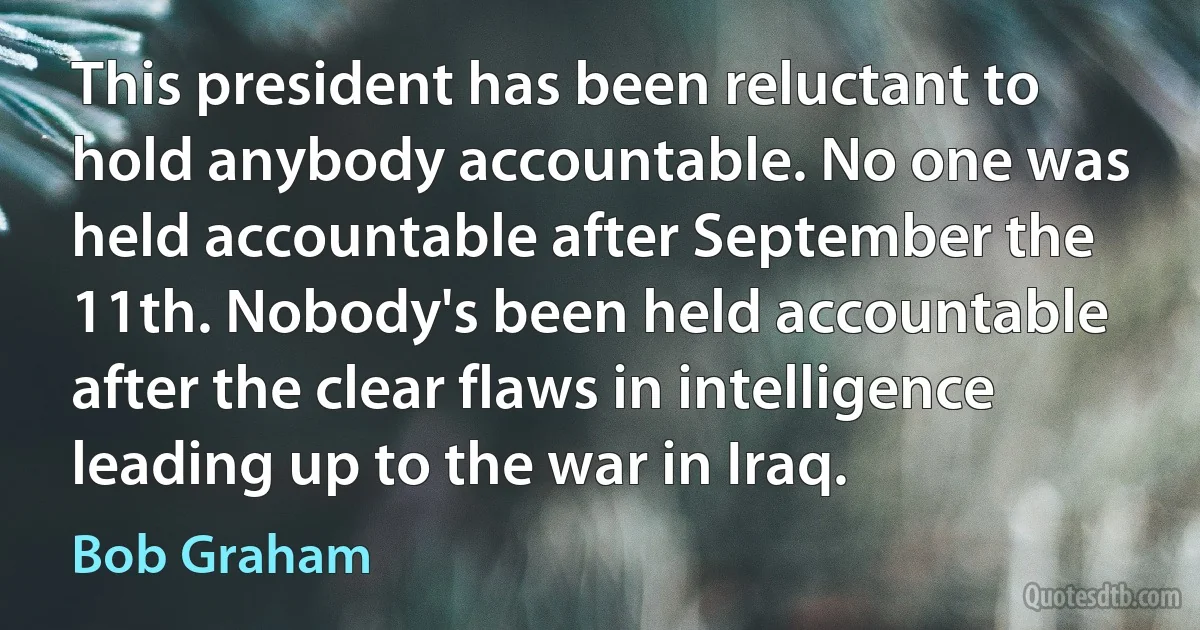 This president has been reluctant to hold anybody accountable. No one was held accountable after September the 11th. Nobody's been held accountable after the clear flaws in intelligence leading up to the war in Iraq. (Bob Graham)