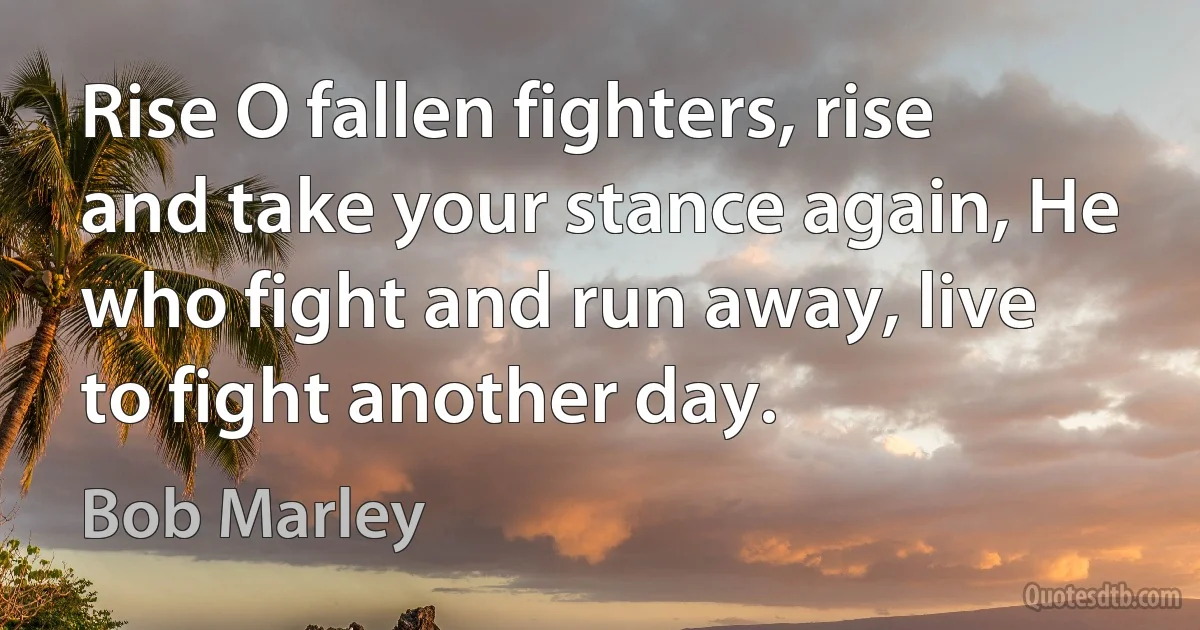 Rise O fallen fighters, rise and take your stance again, He who fight and run away, live to fight another day. (Bob Marley)