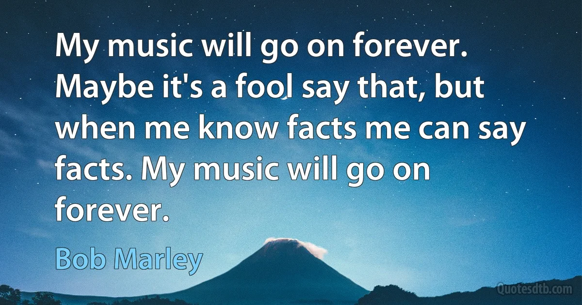 My music will go on forever. Maybe it's a fool say that, but when me know facts me can say facts. My music will go on forever. (Bob Marley)