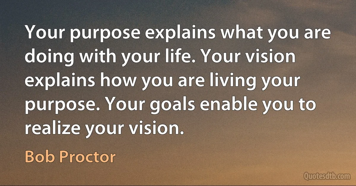 Your purpose explains what you are doing with your life. Your vision explains how you are living your purpose. Your goals enable you to realize your vision. (Bob Proctor)