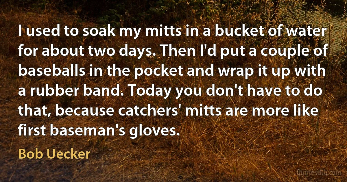 I used to soak my mitts in a bucket of water for about two days. Then I'd put a couple of baseballs in the pocket and wrap it up with a rubber band. Today you don't have to do that, because catchers' mitts are more like first baseman's gloves. (Bob Uecker)