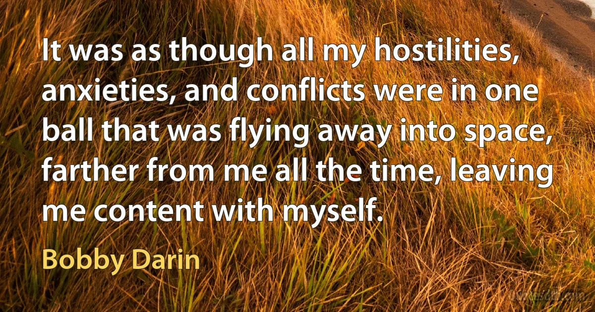 It was as though all my hostilities, anxieties, and conflicts were in one ball that was flying away into space, farther from me all the time, leaving me content with myself. (Bobby Darin)