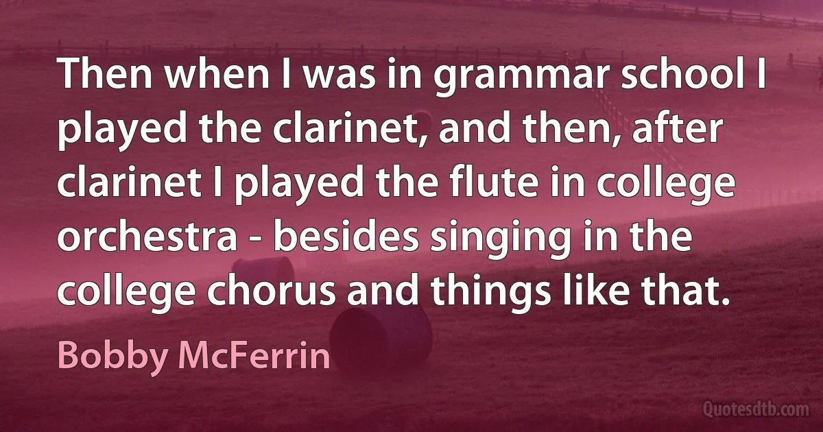 Then when I was in grammar school I played the clarinet, and then, after clarinet I played the flute in college orchestra - besides singing in the college chorus and things like that. (Bobby McFerrin)