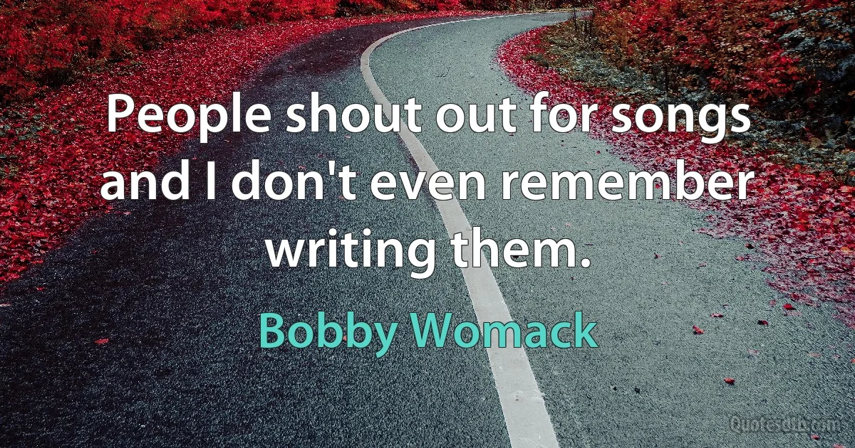 People shout out for songs and I don't even remember writing them. (Bobby Womack)