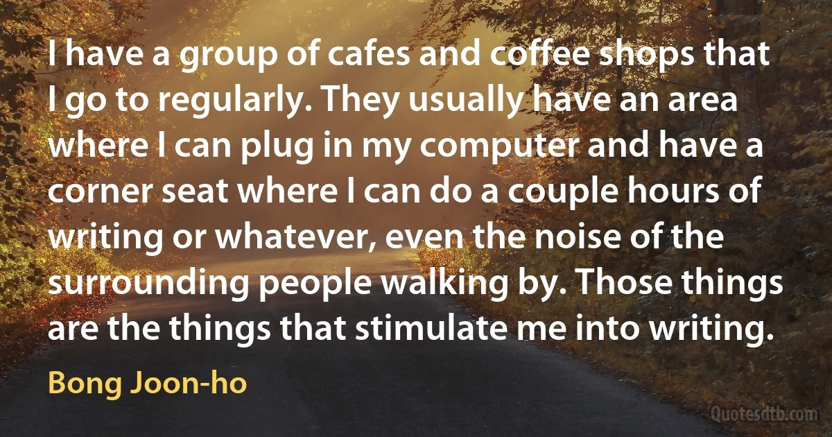 I have a group of cafes and coffee shops that I go to regularly. They usually have an area where I can plug in my computer and have a corner seat where I can do a couple hours of writing or whatever, even the noise of the surrounding people walking by. Those things are the things that stimulate me into writing. (Bong Joon-ho)