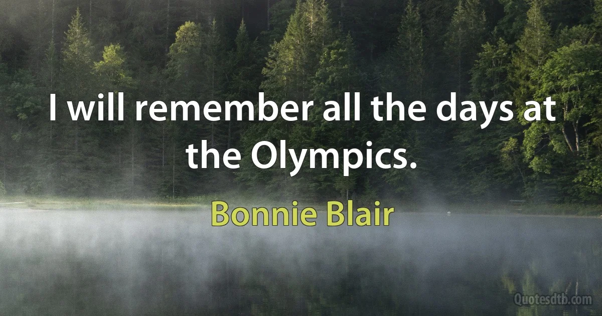 I will remember all the days at the Olympics. (Bonnie Blair)