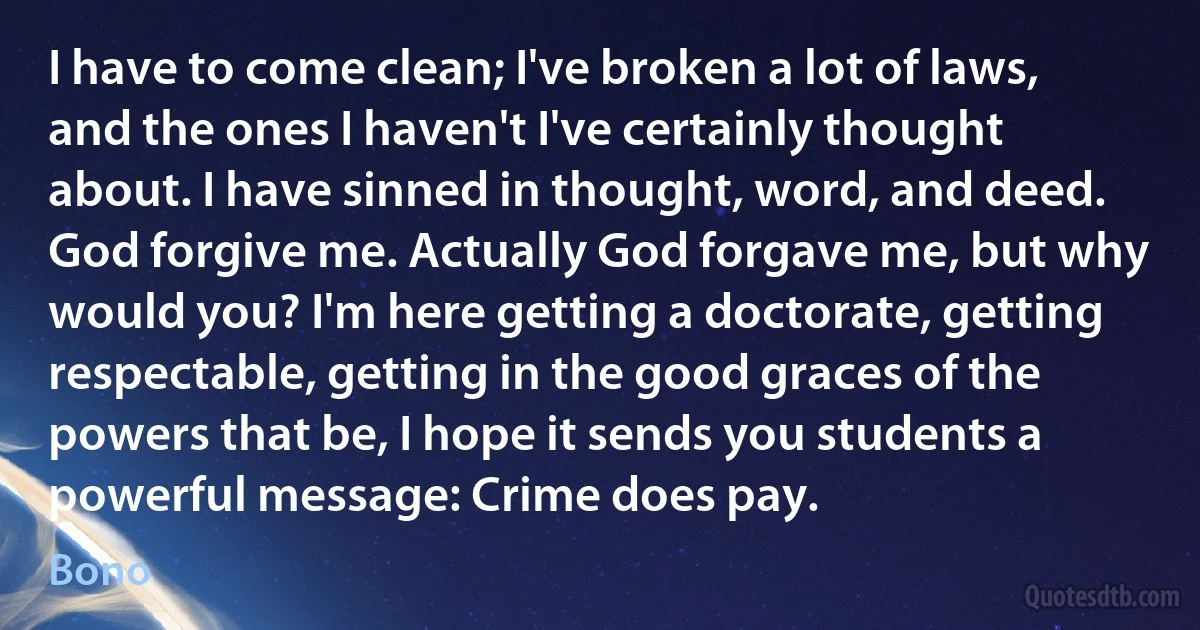 I have to come clean; I've broken a lot of laws, and the ones I haven't I've certainly thought about. I have sinned in thought, word, and deed. God forgive me. Actually God forgave me, but why would you? I'm here getting a doctorate, getting respectable, getting in the good graces of the powers that be, I hope it sends you students a powerful message: Crime does pay. (Bono)