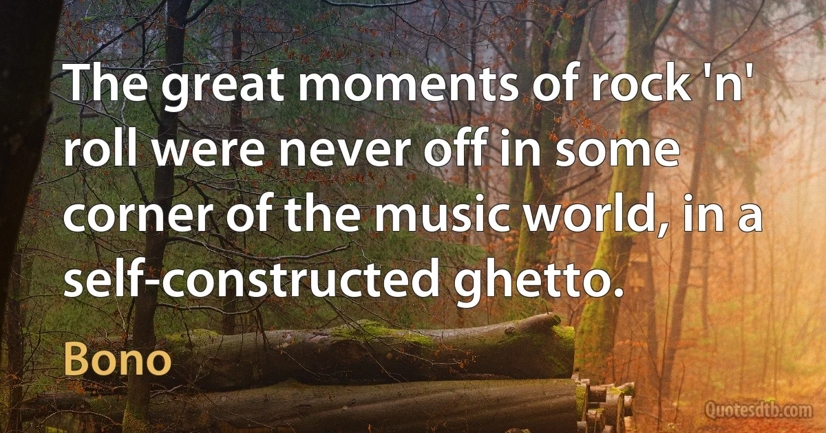 The great moments of rock 'n' roll were never off in some corner of the music world, in a self-constructed ghetto. (Bono)