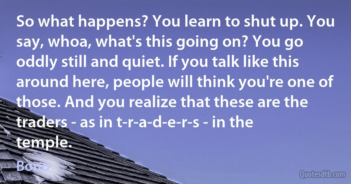 So what happens? You learn to shut up. You say, whoa, what's this going on? You go oddly still and quiet. If you talk like this around here, people will think you're one of those. And you realize that these are the traders - as in t-r-a-d-e-r-s - in the temple. (Bono)