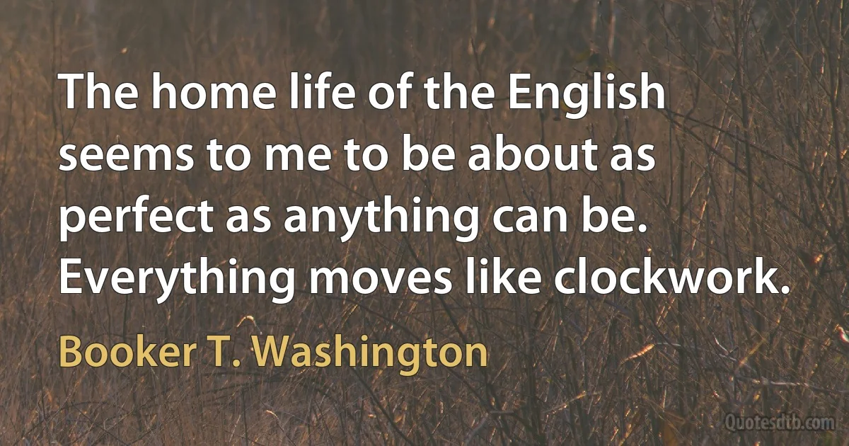 The home life of the English seems to me to be about as perfect as anything can be. Everything moves like clockwork. (Booker T. Washington)