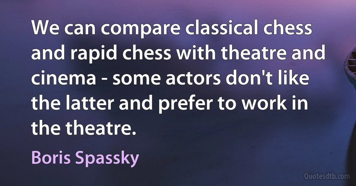 We can compare classical chess and rapid chess with theatre and cinema - some actors don't like the latter and prefer to work in the theatre. (Boris Spassky)