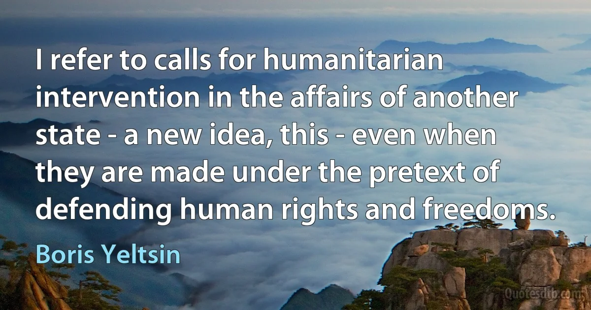 I refer to calls for humanitarian intervention in the affairs of another state - a new idea, this - even when they are made under the pretext of defending human rights and freedoms. (Boris Yeltsin)