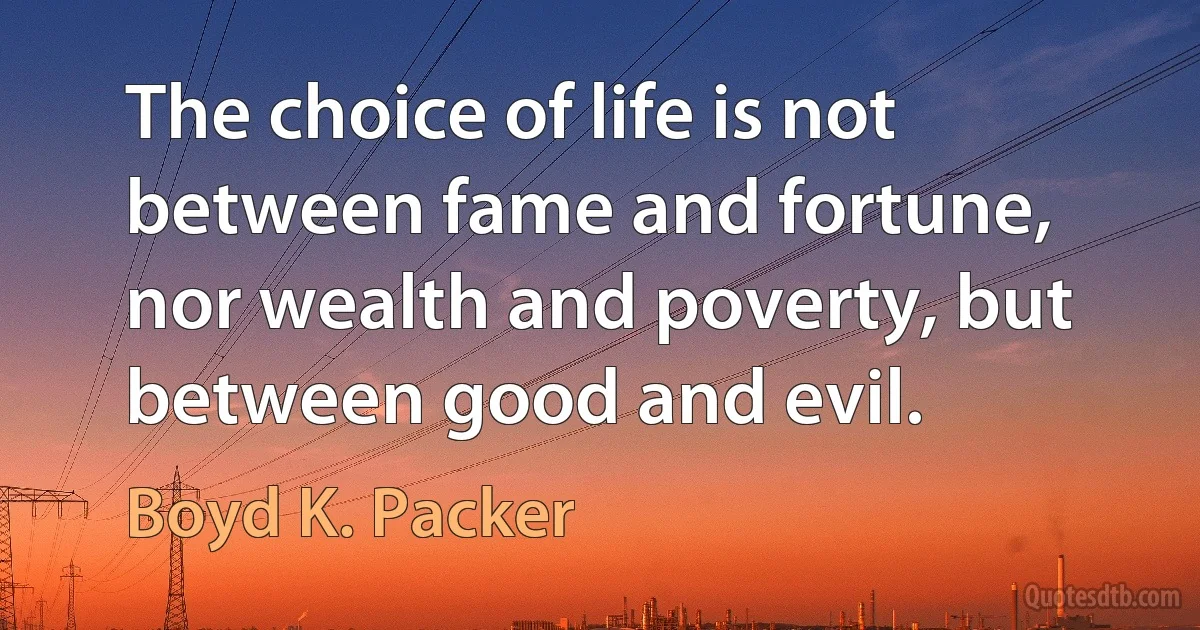 The choice of life is not between fame and fortune, nor wealth and poverty, but between good and evil. (Boyd K. Packer)