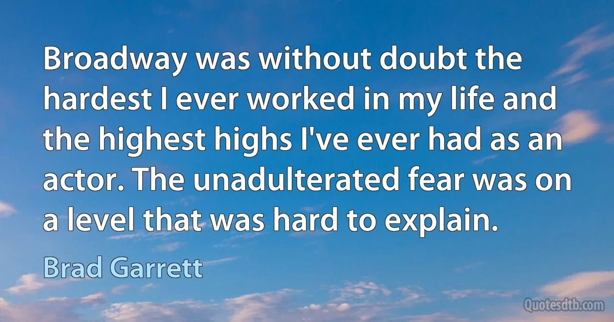 Broadway was without doubt the hardest I ever worked in my life and the highest highs I've ever had as an actor. The unadulterated fear was on a level that was hard to explain. (Brad Garrett)