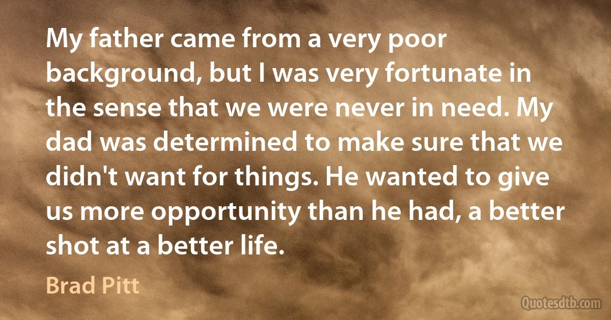 My father came from a very poor background, but I was very fortunate in the sense that we were never in need. My dad was determined to make sure that we didn't want for things. He wanted to give us more opportunity than he had, a better shot at a better life. (Brad Pitt)