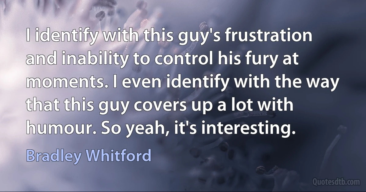 I identify with this guy's frustration and inability to control his fury at moments. I even identify with the way that this guy covers up a lot with humour. So yeah, it's interesting. (Bradley Whitford)